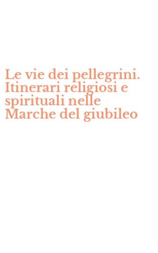 Le vie dei pellegrini. Itinerari religiosi e spirituali nelle Marche del giubileo