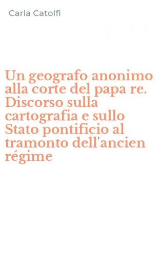 Un geografo anonimo alla corte del papa re. Discorso sulla cartografia e sullo Stato pontificio al tramonto dell'ancien r&eacute;gime