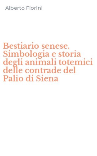Bestiario senese. Simbologia e storia degli animali totemici delle contrade del Palio di Siena