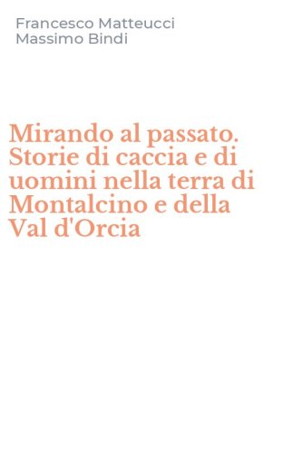Mirando al passato. Storie di caccia e di uomini nella terra di Montalcino e della Val d'Orcia