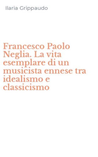 Francesco Paolo Neglia. La vita esemplare di un musicista ennese tra idealismo e classicismo