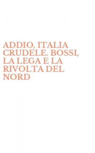 ADDIO, ITALIA CRUDELE. BOSSI, LA LEGA E LA RIVOLTA DEL NORD