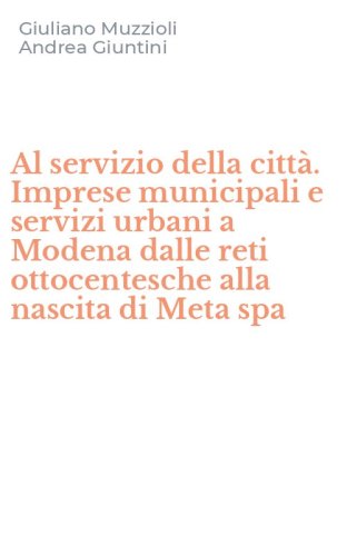 Al servizio della citt&agrave;. Imprese municipali e servizi urbani a Modena dalle reti ottocentesche alla nascita di Meta spa