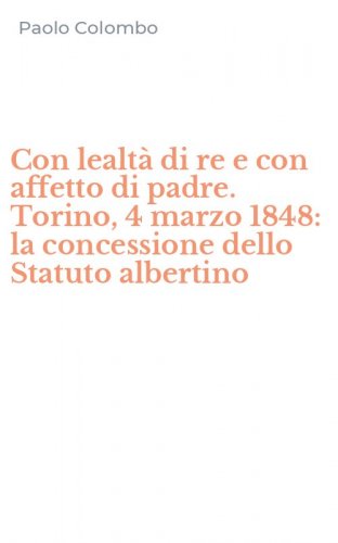 Con lealt&agrave; di re e con affetto di padre. Torino, 4 marzo 1848: la concessione dello Statuto albertino