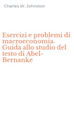 Esercizi e problemi di macroeconomia. Guida allo studio del testo di Abel-Bernanke