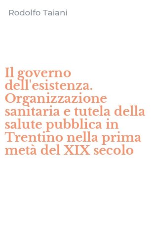 Il governo dell'esistenza. Organizzazione sanitaria e tutela della salute pubblica in Trentino nella prima met&agrave; del XIX secolo