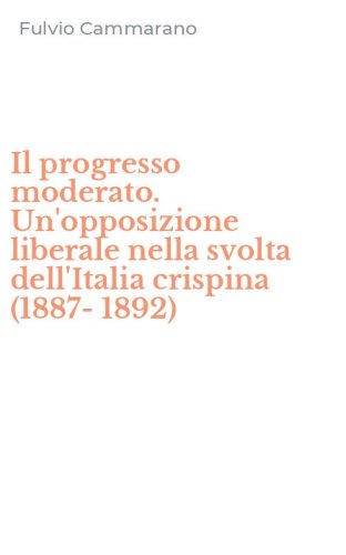 Il progresso moderato. Un'opposizione liberale nella svolta dell'Italia crispina (1887-1892)