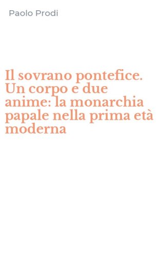Il sovrano pontefice. Un corpo e due anime: la monarchia papale nella prima et&agrave; moderna