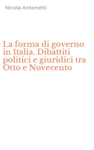 La forma di governo in Italia. Dibattiti politici e giuridici tra Otto e Novecento