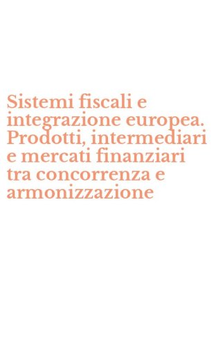 Sistemi fiscali e integrazione europea. Prodotti, intermediari e mercati finanziari tra concorrenza e armonizzazione
