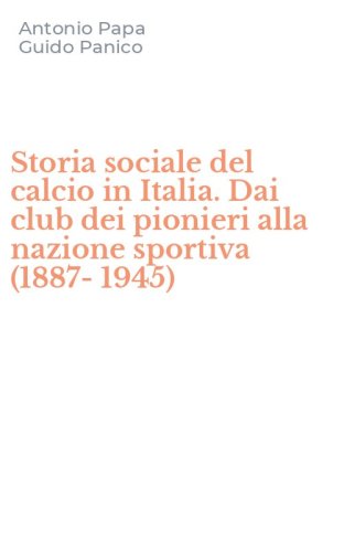 Storia sociale del calcio in Italia. Dai club dei pionieri alla nazione sportiva (1887-1945)