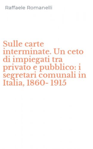 Sulle carte interminate. Un ceto di impiegati tra privato e pubblico: i segretari comunali in Italia, 1860-1915
