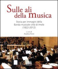 Sulle ali della musica. Storia per immagini della banda musicale citt&agrave; di Imola (1822-2012)
