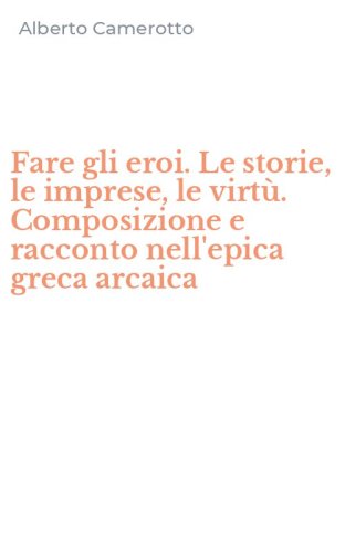 Fare gli eroi. Le storie, le imprese, le virt&ugrave;. Composizione e racconto nell'epica greca arcaica