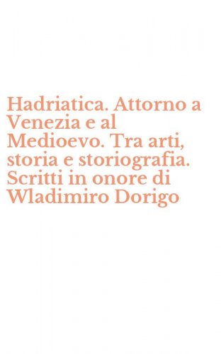 Hadriatica. Attorno a Venezia e al Medioevo. Tra arti, storia e storiografia. Scritti in onore di Wladimiro Dorigo