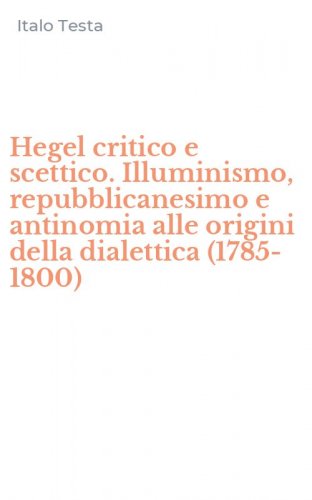 Hegel critico e scettico. Illuminismo, repubblicanesimo e antinomia alle origini della dialettica (1785-1800)