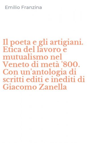 Il poeta e gli artigiani. Etica del lavoro e mutualismo nel Veneto di met&agrave; '800. Con un'antologia di scritti editi e inediti di Giacomo Zanella