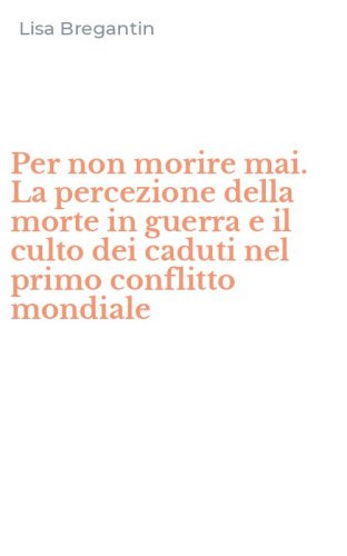 Per non morire mai. La percezione della morte in guerra e il culto dei caduti nel primo conflitto mondiale