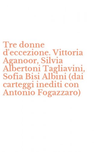 Tre donne d'eccezione. Vittoria Aganoor, Silvia Albertoni Tagliavini, Sofia Bisi Albini (dai carteggi inediti con Antonio Fogazzaro)