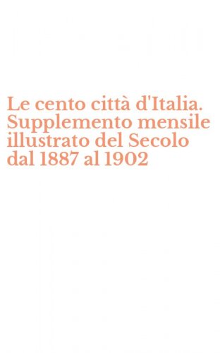 Le cento citt&agrave; d'Italia. Supplemento mensile illustrato del Secolo dal 1887 al 1902