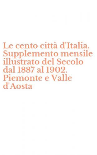 Le cento citt&agrave; d'Italia. Supplemento mensile illustrato del Secolo dal 1887 al 1902. Piemonte e Valle d'Aosta
