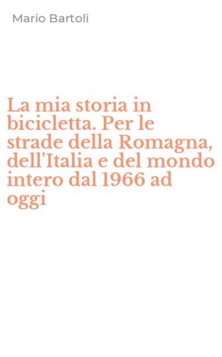 La mia storia in bicicletta. Per le strade della Romagna, dell'Italia e del mondo intero dal 1966 ad oggi