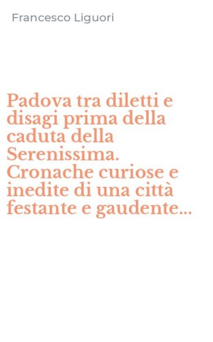 Padova tra diletti e disagi prima della caduta della Serenissima. Cronache curiose e inedite di una citt&agrave; festante e gaudente...