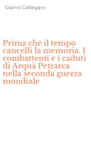 Prima che il tempo cancelli la memoria. I combattenti e i caduti di Arqu&agrave; Petrarca nella seconda guerra mondiale