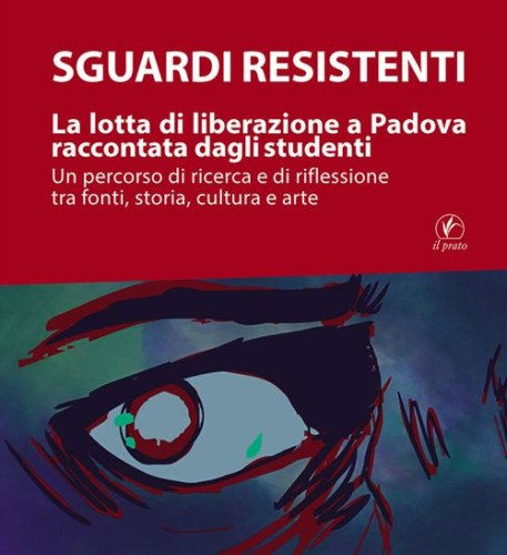 Sguardi resistenti. La lotta di liberazione a Padova raccontata dagli studenti. Un percorso di ricerca e di riflessione tra fonti, storia, cultura e arte