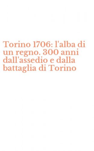 Torino 1706: l'alba di un regno. 300 anni dall'assedio e dalla battaglia di Torino