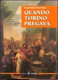 Quando Torino pregava. Immagini e testimonianze di devozione popolare e di carit&agrave; torinesi