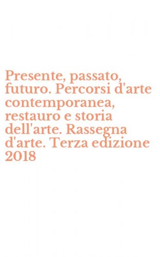 Presente, passato, futuro. Percorsi d'arte contemporanea, restauro e storia dell'arte. Rassegna d'arte. Terza edizione 2018