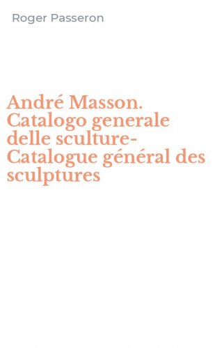 Andr&eacute; Masson. Catalogo generale delle sculture-Catalogue g&eacute;n&eacute;ral des sculptures