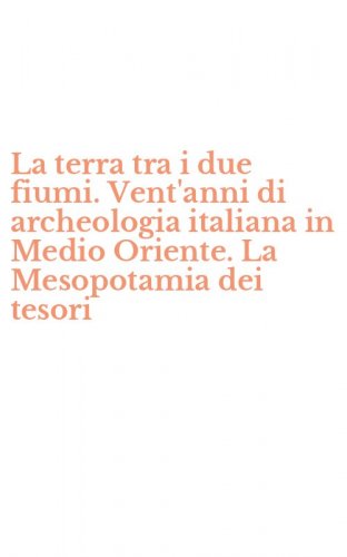 La terra tra i due fiumi. Vent'anni di archeologia italiana in Medio Oriente. La Mesopotamia dei tesori