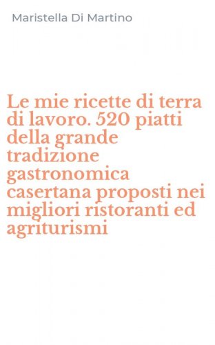 Le mie ricette di terra di lavoro. 520 piatti della grande tradizione gastronomica casertana proposti nei migliori ristoranti ed agriturismi