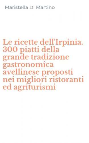 Le ricette dell'Irpinia. 300 piatti della grande tradizione gastronomica avellinese proposti nei migliori ristoranti ed agriturismi
