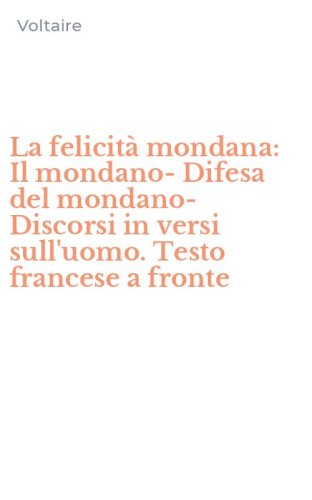 La felicit&agrave; mondana: Il mondano-Difesa del mondano-Discorsi in versi sull'uomo. Testo francese a fronte