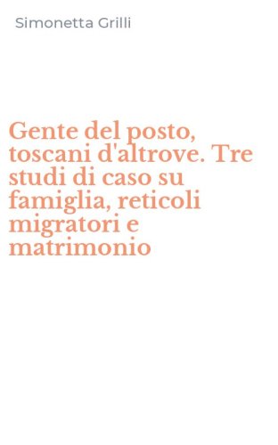 Gente del posto, toscani d'altrove. Tre studi di caso su famiglia, reticoli migratori e matrimonio