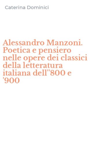 Alessandro Manzoni. Poetica e pensiero nelle opere dei classici della letteratura italiana dell''800 e '900