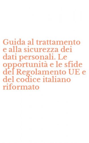 Guida al trattamento e alla sicurezza dei dati personali. Le opportunit&agrave; e le sfide del Regolamento UE e del codice italiano riformato