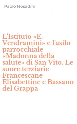L'Istituto &laquo;E. Vendramini&raquo; e l'asilo parrocchiale &laquo;Madonna della salute&raquo; di San Vito. Le suore terziarie Francescane Elisabettine e Bassano del Grappa