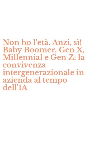 Non ho l'et&agrave;. Anzi, s&igrave;! Baby Boomer, Gen X, Millennial e Gen Z: la convivenza intergenerazionale in azienda al tempo dell'IA