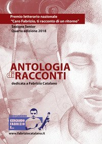 Antologia di racconti dedicata a Fabrizio Catalano. Premio letterario nazionale &laquo;Caro Fabrizio, ti racconto di un ritorno&raquo;. Sezione senior. Quarta edizione 2018