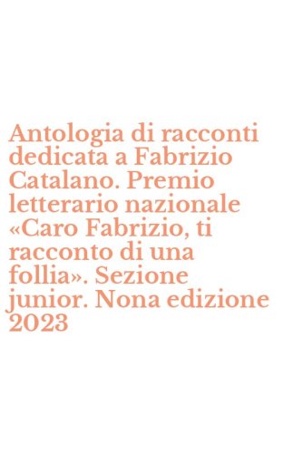 Antologia di racconti dedicata a Fabrizio Catalano. Premio letterario nazionale &laquo;Caro Fabrizio, ti racconto di una follia&raquo;. Sezione junior. Nona edizione 2023