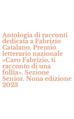 Antologia di racconti dedicata a Fabrizio Catalano. Premio letterario nazionale &laquo;Caro Fabrizio, ti racconto di una follia&raquo;. Sezione Senior. Nona edizione 2023