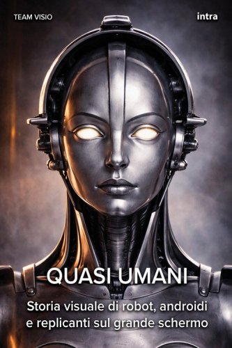Quasi umani. Storia visuale di robot, androidi e replicanti sul grande schermo