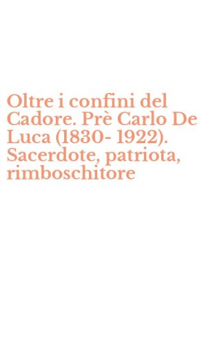 Oltre i confini del Cadore. Pr&egrave; Carlo De Luca (1830-1922). Sacerdote, patriota, rimboschitore