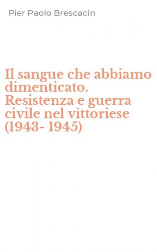 Il sangue che abbiamo dimenticato. Resistenza e guerra civile nel vittoriese (1943-1945)