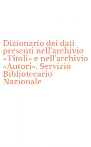 Dizionario dei dati presenti nell'archivio &laquo;Titoli&raquo; e nell'archivio &laquo;Autori&raquo;. Servizio Bibliotecario Nazionale