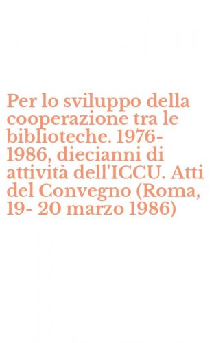 Per lo sviluppo della cooperazione tra le biblioteche. 1976-1986, diecianni di attivit&agrave; dell'ICCU. Atti del Convegno (Roma, 19-20 marzo 1986)